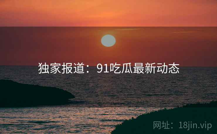 独家报道：91吃瓜最新动态
