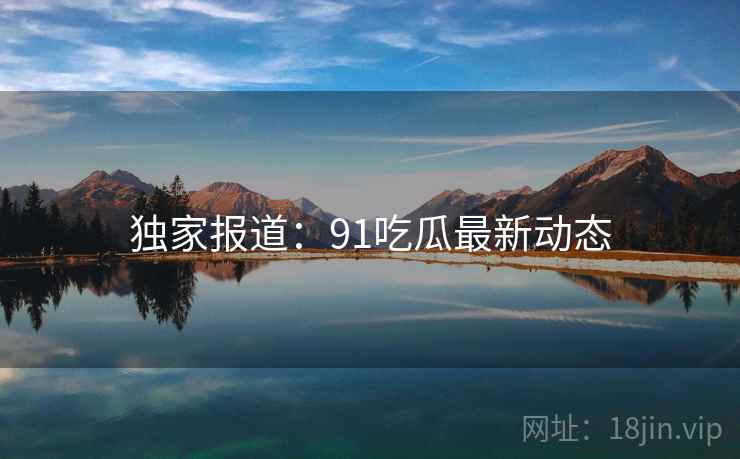 独家报道：91吃瓜最新动态