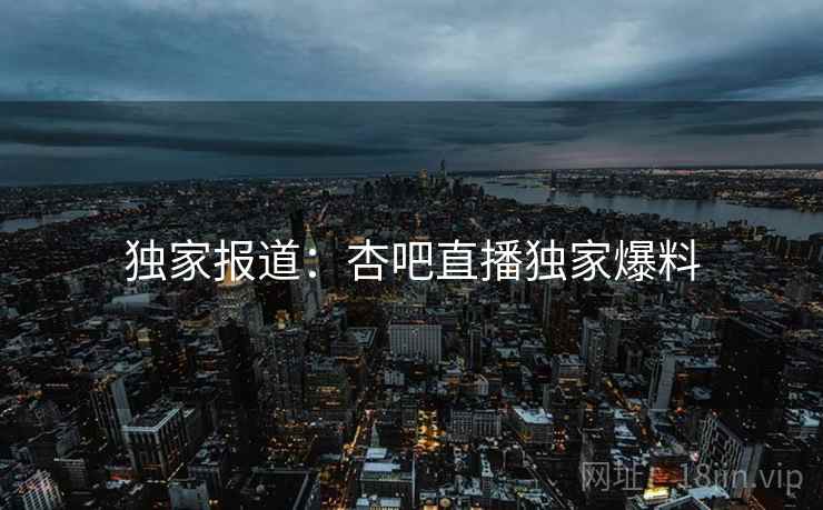 独家报道：杏吧直播独家爆料
