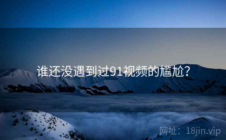 谁还没遇到过91视频的尴尬？