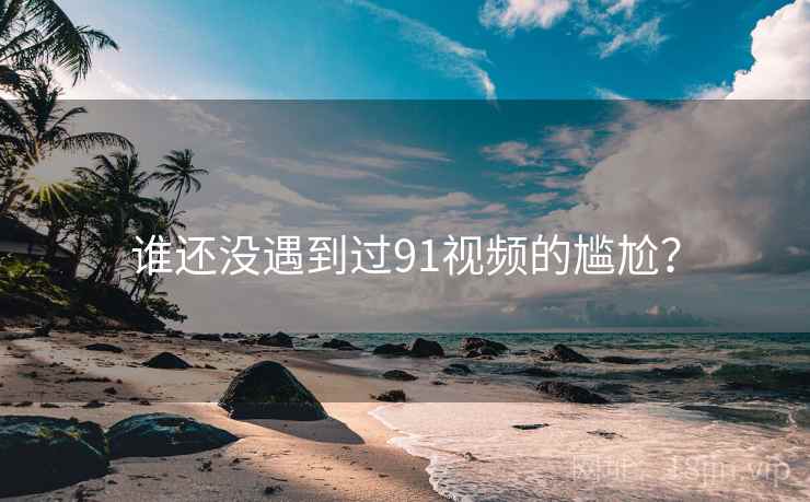 谁还没遇到过91视频的尴尬？